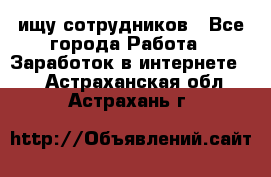 ищу сотрудников - Все города Работа » Заработок в интернете   . Астраханская обл.,Астрахань г.